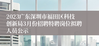 2023广东深圳市福田区科技创新局3月份招聘特聘岗位拟聘人员公示