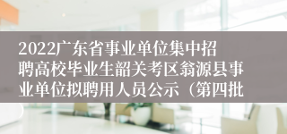 2022广东省事业单位集中招聘高校毕业生韶关考区翁源县事业单位拟聘用人员公示（第四批）