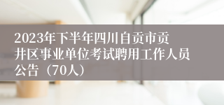 2023年下半年四川自贡市贡井区事业单位考试聘用工作人员公告（70人）