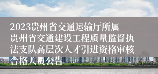 2023贵州省交通运输厅所属贵州省交通建设工程质量监督执法支队高层次人才引进资格审核合格人员公告