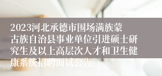 2023河北承德市围场满族蒙古族自治县事业单位引进硕士研究生及以上高层次人才和卫生健康系统招聘面试公告