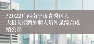 ?2022广西南宁市青秀区人大机关招聘外聘人员补录综合成绩公示