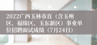 2022广西玉林市直（含玉州区、福绵区、玉东新区）事业单位招聘面试成绩（7月24日）