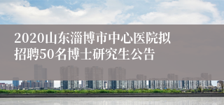 2020山东淄博市中心医院拟招聘50名博士研究生公告