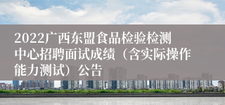 2022广西东盟食品检验检测中心招聘面试成绩（含实际操作能力测试）公告