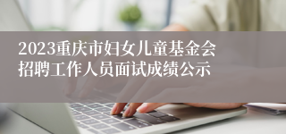 2023重庆市妇女儿童基金会招聘工作人员面试成绩公示