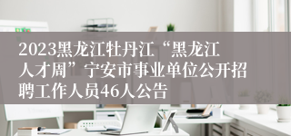 2023黑龙江牡丹江“黑龙江人才周”宁安市事业单位公开招聘工作人员46人公告