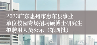 2023广东惠州市惠东县事业单位校园专场招聘硕博士研究生拟聘用人员公示（第四批）