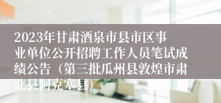 2023年甘肃酒泉市县市区事业单位公开招聘工作人员笔试成绩公告（第三批瓜州县敦煌市肃北县阿克塞县）