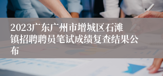 2023广东广州市增城区石滩镇招聘聘员笔试成绩复查结果公布