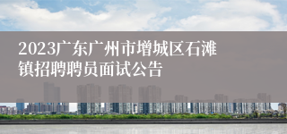2023广东广州市增城区石滩镇招聘聘员面试公告