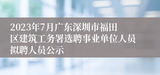 2023年7月广东深圳市福田区建筑工务署选聘事业单位人员拟聘人员公示