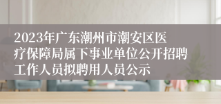 2023年广东潮州市潮安区医疗保障局属下事业单位公开招聘工作人员拟聘用人员公示