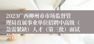 2023广西柳州市市场监督管理局直属事业单位招聘中高级（急需紧缺）人才（第三批）面试公告