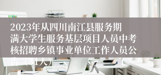 2023年从四川南江县服务期满大学生服务基层项目人员中考核招聘乡镇事业单位工作人员公告（31人）