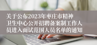 关于公布2023年枣庄市精神卫生中心公开招聘备案制工作人员进入面试范围人员名单的通知