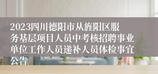 2023四川德阳市从旌阳区服务基层项目人员中考核招聘事业单位工作人员递补人员体检事宜公告