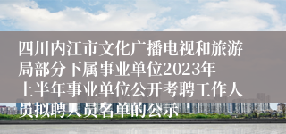 四川内江市文化广播电视和旅游局部分下属事业单位2023年上半年事业单位公开考聘工作人员拟聘人员名单的公示