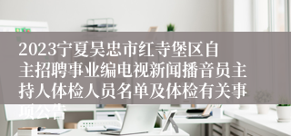 2023宁夏吴忠市红寺堡区自主招聘事业编电视新闻播音员主持人体检人员名单及体检有关事项公告