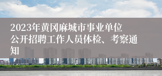 2023年黄冈麻城市事业单位公开招聘工作人员体检、考察通知