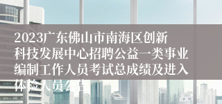 2023广东佛山市南海区创新科技发展中心招聘公益一类事业编制工作人员考试总成绩及进入体检人员公告