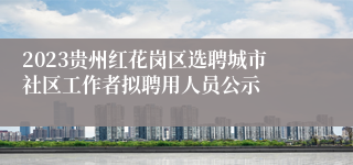 2023贵州红花岗区选聘城市社区工作者拟聘用人员公示