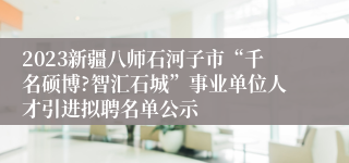 2023新疆八师石河子市“千名硕博?智汇石城”事业单位人才引进拟聘名单公示