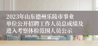 2023年山东德州乐陵市事业单位公开招聘工作人员总成绩及进入考察体检范围人员公示
