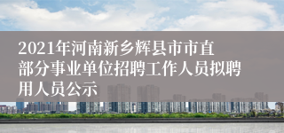 2021年河南新乡辉县市市直部分事业单位招聘工作人员拟聘用人员公示