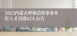 2023内蒙古呼和浩特事业单位人才引进62人公告