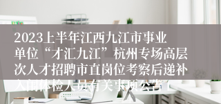 2023上半年江西九江市事业单位“才汇九江”杭州专场高层次人才招聘市直岗位考察后递补入闱体检人员有关事项公告