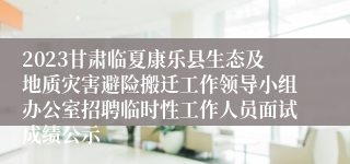 2023甘肃临夏康乐县生态及地质灾害避险搬迁工作领导小组办公室招聘临时性工作人员面试成绩公示