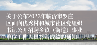 关于公布2023年临沂市罗庄区面向优秀村和城市社区党组织书记公开招聘乡镇（街道）事业单位工作人员答辩成绩的通知