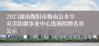 2023湖南衡阳市衡南县水旱灾害防御事业中心选调拟聘名单公示