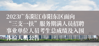 2023广东阳江市阳东区面向“三支一扶”服务期满人员招聘事业单位人员考生总成绩及入围体检人员公告