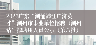 2023广东“潮涌韩江广济英才”潮州市事业单位招聘（潮州站）拟聘用人员公示（第八批）
