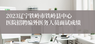 2023辽宁铁岭市铁岭县中心医院招聘编外医务人员面试成绩