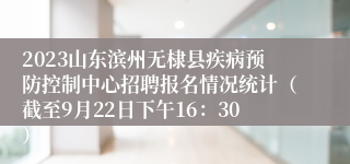 2023山东滨州无棣县疾病预防控制中心招聘报名情况统计（截至9月22日下午16：30）