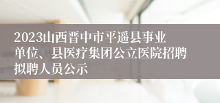 2023山西晋中市平遥县事业单位、县医疗集团公立医院招聘拟聘人员公示