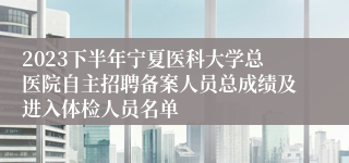 2023下半年宁夏医科大学总医院自主招聘备案人员总成绩及进入体检人员名单