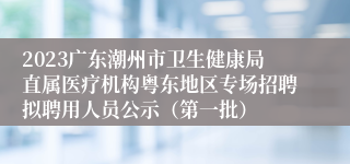 2023广东潮州市卫生健康局直属医疗机构粤东地区专场招聘拟聘用人员公示（第一批）