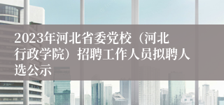 2023年河北省委党校（河北行政学院）招聘工作人员拟聘人选公示