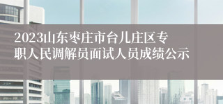 2023山东枣庄市台儿庄区专职人民调解员面试人员成绩公示