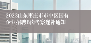 2023山东枣庄市市中区国有企业招聘B岗考察递补通知