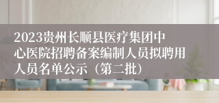 2023贵州长顺县医疗集团中心医院招聘备案编制人员拟聘用人员名单公示（第二批）