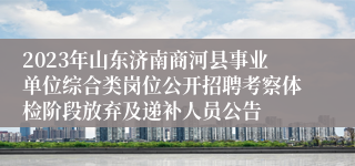 2023年山东济南商河县事业单位综合类岗位公开招聘考察体检阶段放弃及递补人员公告