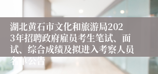 湖北黄石市文化和旅游局2023年招聘政府雇员考生笔试、面试、综合成绩及拟进入考察人员名单公告