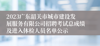 2023广东韶关市城市建设发展服务有限公司招聘考试总成绩及进入体检人员名单公示