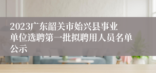 2023广东韶关市始兴县事业单位选聘第一批拟聘用人员名单公示