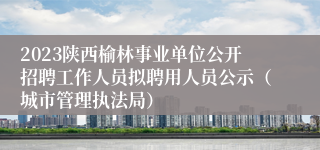 2023陕西榆林事业单位公开招聘工作人员拟聘用人员公示（城市管理执法局）